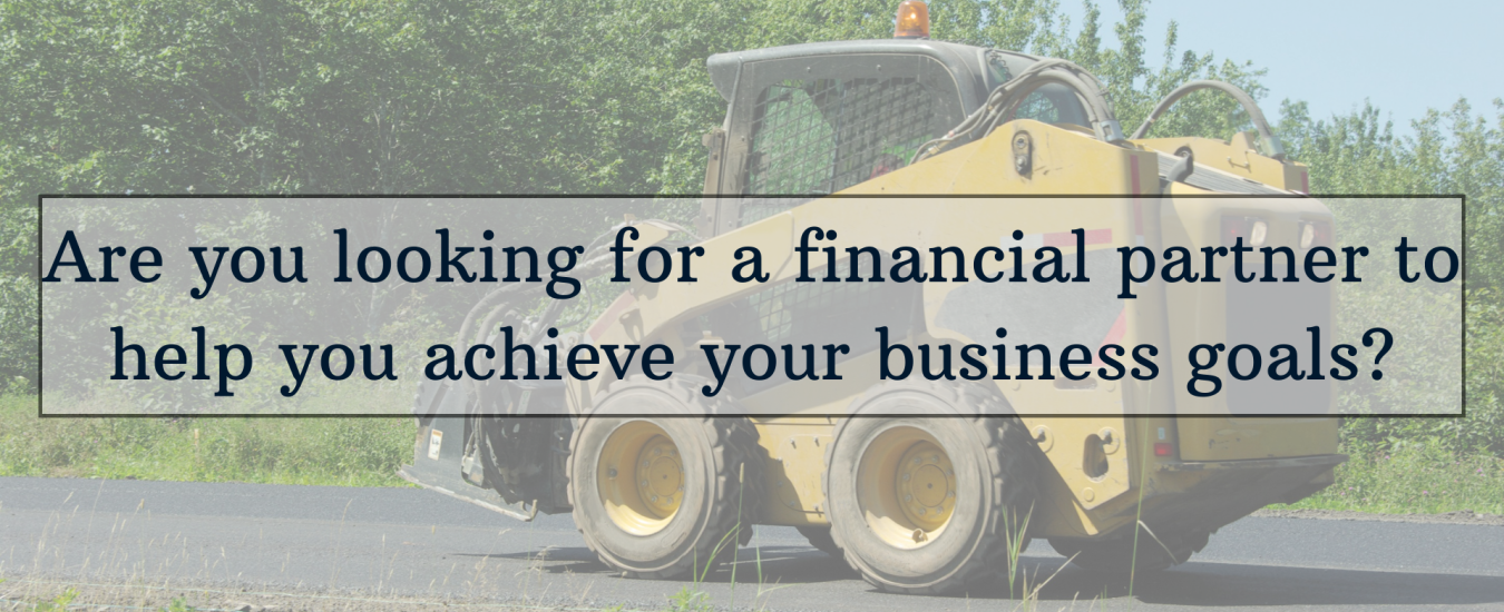 Construction vehicle on pavement with text overlay: "Are you looking for a financial partner to help you achieve your business goals?.